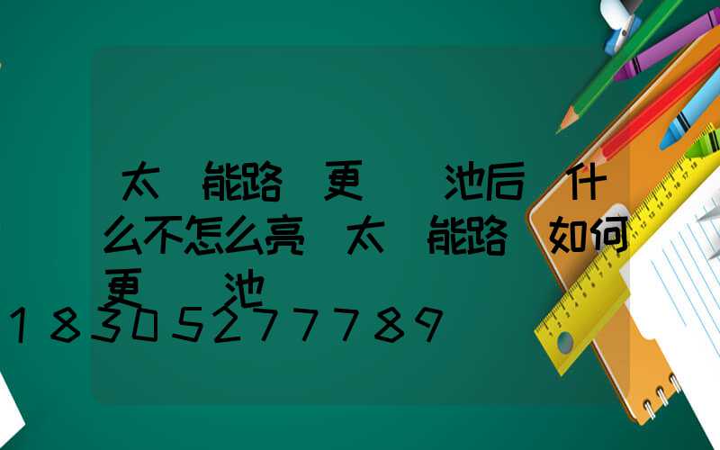 太陽能路燈更換電池后為什么不怎么亮(太陽能路燈如何更換電池視頻)