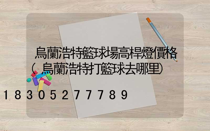 烏蘭浩特籃球場高桿燈價格(烏蘭浩特打籃球去哪里)