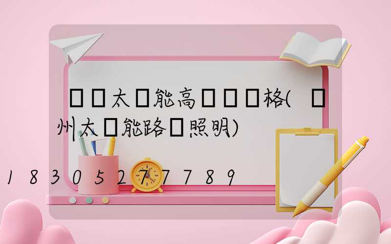 貴陽太陽能高桿燈價格(貴州太陽能路燈照明)